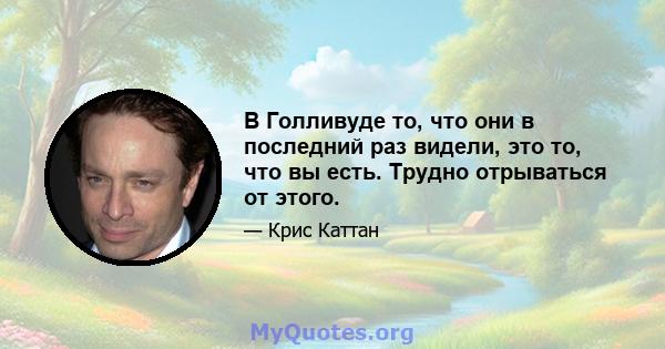 В Голливуде то, что они в последний раз видели, это то, что вы есть. Трудно отрываться от этого.