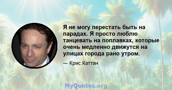 Я не могу перестать быть на парадах. Я просто люблю танцевать на поплавках, которые очень медленно движутся на улицах города рано утром.