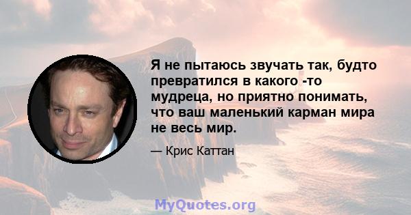 Я не пытаюсь звучать так, будто превратился в какого -то мудреца, но приятно понимать, что ваш маленький карман мира не весь мир.