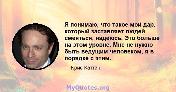 Я понимаю, что такое мой дар, который заставляет людей смеяться, надеюсь. Это больше на этом уровне. Мне не нужно быть ведущим человеком, я в порядке с этим.