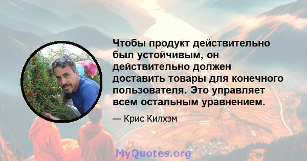 Чтобы продукт действительно был устойчивым, он действительно должен доставить товары для конечного пользователя. Это управляет всем остальным уравнением.