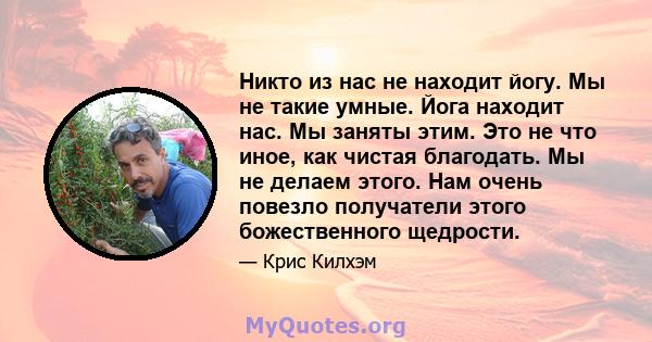 Никто из нас не находит йогу. Мы не такие умные. Йога находит нас. Мы заняты этим. Это не что иное, как чистая благодать. Мы не делаем этого. Нам очень повезло получатели этого божественного щедрости.