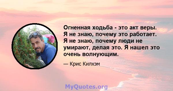 Огненная ходьба - это акт веры. Я не знаю, почему это работает. Я не знаю, почему люди не умирают, делая это. Я нашел это очень волнующим.