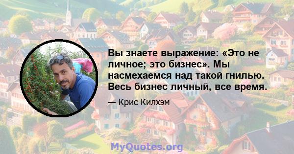 Вы знаете выражение: «Это не личное; это бизнес». Мы насмехаемся над такой гнилью. Весь бизнес личный, все время.