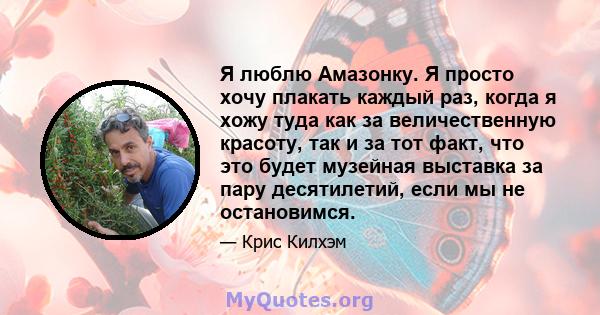 Я люблю Амазонку. Я просто хочу плакать каждый раз, когда я хожу туда как за величественную красоту, так и за тот факт, что это будет музейная выставка за пару десятилетий, если мы не остановимся.