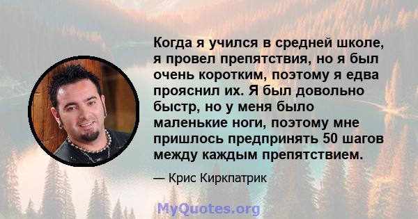 Когда я учился в средней школе, я провел препятствия, но я был очень коротким, поэтому я едва прояснил их. Я был довольно быстр, но у меня было маленькие ноги, поэтому мне пришлось предпринять 50 шагов между каждым