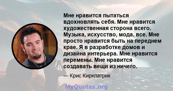 Мне нравится пытаться вдохновлять себя. Мне нравится художественная сторона всего. Музыка, искусство, мода, все. Мне просто нравится быть на переднем крае. Я в разработке домов и дизайна интерьера. Мне нравится