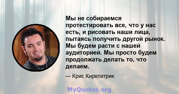 Мы не собираемся протестировать все, что у нас есть, и рисовать наши лица, пытаясь получить другой рынок. Мы будем расти с нашей аудиторией. Мы просто будем продолжать делать то, что делаем.