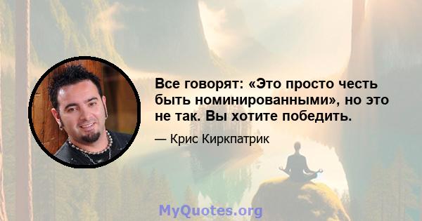 Все говорят: «Это просто честь быть номинированными», но это не так. Вы хотите победить.