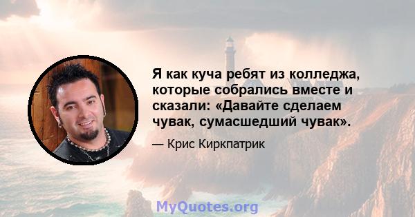 Я как куча ребят из колледжа, которые собрались вместе и сказали: «Давайте сделаем чувак, сумасшедший чувак».