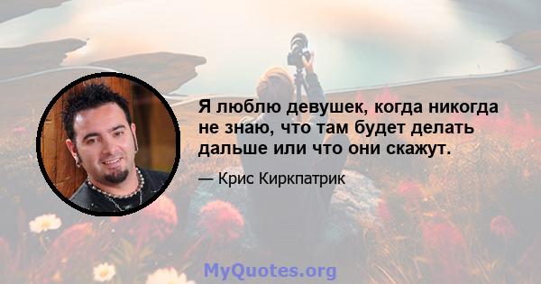 Я люблю девушек, когда никогда не знаю, что там будет делать дальше или что они скажут.