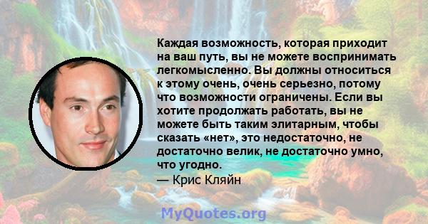 Каждая возможность, которая приходит на ваш путь, вы не можете воспринимать легкомысленно. Вы должны относиться к этому очень, очень серьезно, потому что возможности ограничены. Если вы хотите продолжать работать, вы не 