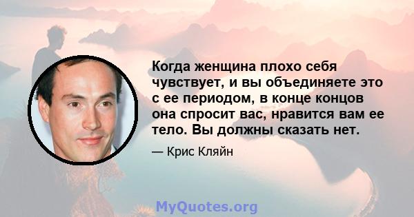 Когда женщина плохо себя чувствует, и вы объединяете это с ее периодом, в конце концов она спросит вас, нравится вам ее тело. Вы должны сказать нет.