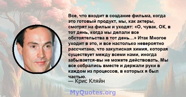 Все, что входит в создание фильма, когда это готовый продукт, мы, как актеры, смотрят на фильм и уходят: «О, чувак, ОК, в тот день, когда мы делали все обстоятельства в тот день…» Итак Многое уходит в это, и все