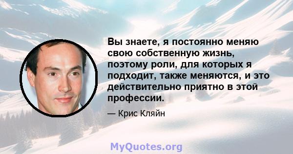 Вы знаете, я постоянно меняю свою собственную жизнь, поэтому роли, для которых я подходит, также меняются, и это действительно приятно в этой профессии.