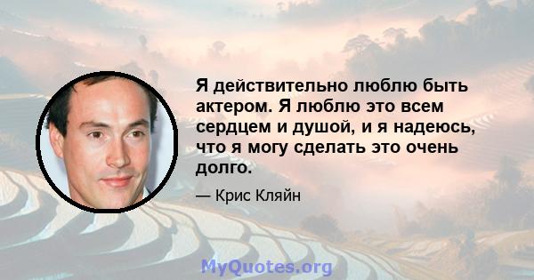 Я действительно люблю быть актером. Я люблю это всем сердцем и душой, и я надеюсь, что я могу сделать это очень долго.