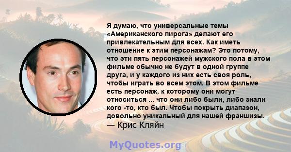 Я думаю, что универсальные темы «Американского пирога» делают его привлекательным для всех. Как иметь отношение к этим персонажам? Это потому, что эти пять персонажей мужского пола в этом фильме обычно не будут в одной