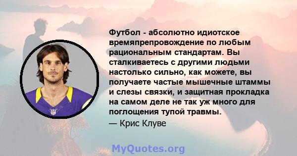 Футбол - абсолютно идиотское времяпрепровождение по любым рациональным стандартам. Вы сталкиваетесь с другими людьми настолько сильно, как можете, вы получаете частые мышечные штаммы и слезы связки, и защитная прокладка 