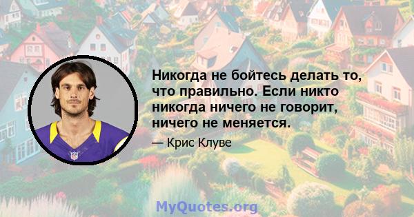 Никогда не бойтесь делать то, что правильно. Если никто никогда ничего не говорит, ничего не меняется.