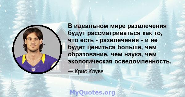 В идеальном мире развлечения будут рассматриваться как то, что есть - развлечения - и не будет цениться больше, чем образование, чем наука, чем экологическая осведомленность.