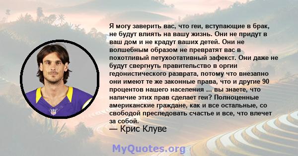 Я могу заверить вас, что геи, вступающие в брак, не будут влиять на вашу жизнь. Они не придут в ваш дом и не крадут ваших детей. Они не волшебным образом не превратят вас в похотливый петухоотативный зафекст. Они даже