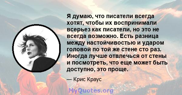 Я думаю, что писатели всегда хотят, чтобы их воспринимали всерьез как писатели, но это не всегда возможно. Есть разница между настойчивостью и ударом головой по той же стене сто раз. Иногда лучше отвлечься от стены и