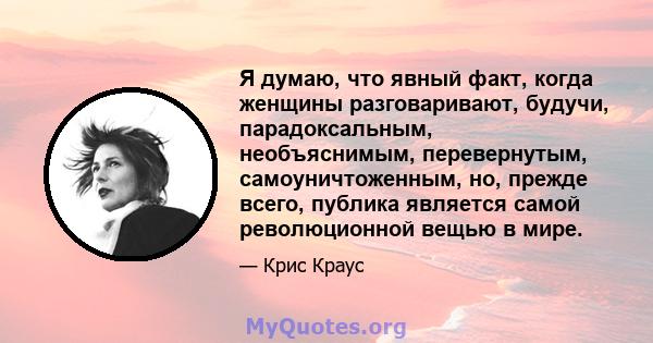 Я думаю, что явный факт, когда женщины разговаривают, будучи, парадоксальным, необъяснимым, перевернутым, самоуничтоженным, но, прежде всего, публика является самой революционной вещью в мире.