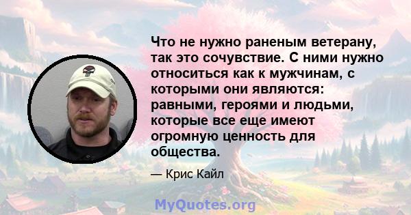 Что не нужно раненым ветерану, так это сочувствие. С ними нужно относиться как к мужчинам, с которыми они являются: равными, героями и людьми, которые все еще имеют огромную ценность для общества.