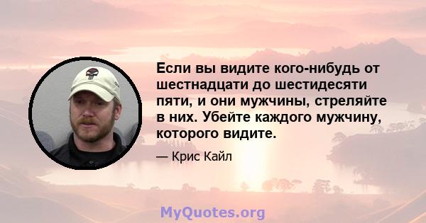 Если вы видите кого-нибудь от шестнадцати до шестидесяти пяти, и они мужчины, стреляйте в них. Убейте каждого мужчину, которого видите.