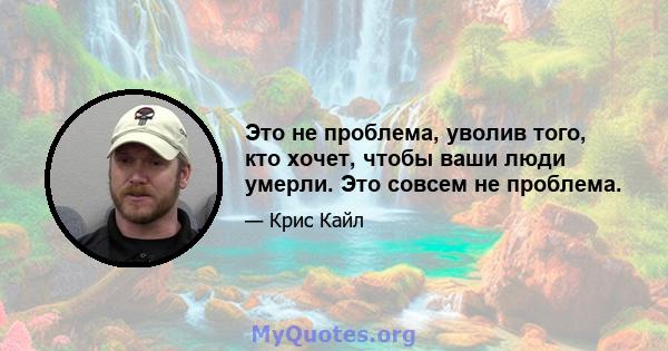 Это не проблема, уволив того, кто хочет, чтобы ваши люди умерли. Это совсем не проблема.