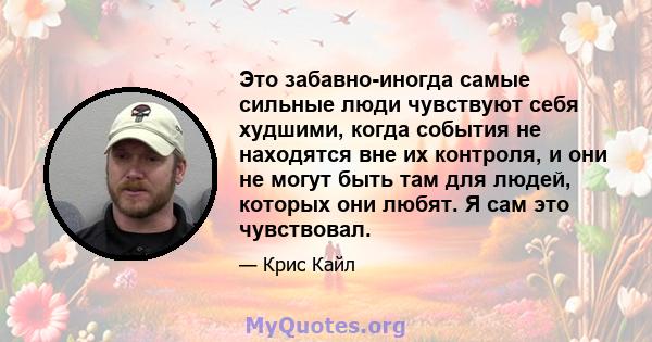 Это забавно-иногда самые сильные люди чувствуют себя худшими, когда события не находятся вне их контроля, и они не могут быть там для людей, которых они любят. Я сам это чувствовал.