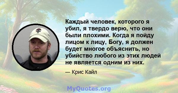 Каждый человек, которого я убил, я твердо верю, что они были плохими. Когда я пойду лицом к лицу, Богу, я должен будет многое объяснить, но убийство любого из этих людей не является одним из них.