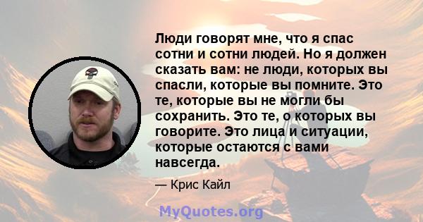 Люди говорят мне, что я спас сотни и сотни людей. Но я должен сказать вам: не люди, которых вы спасли, которые вы помните. Это те, которые вы не могли бы сохранить. Это те, о которых вы говорите. Это лица и ситуации,