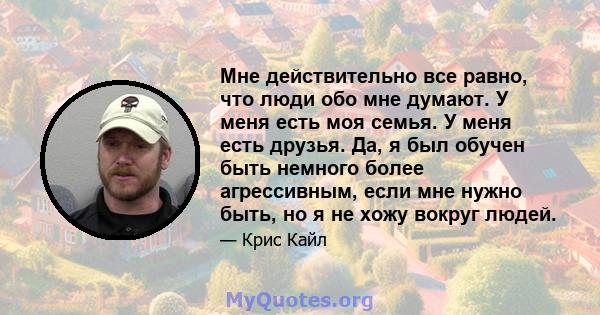 Мне действительно все равно, что люди обо мне думают. У меня есть моя семья. У меня есть друзья. Да, я был обучен быть немного более агрессивным, если мне нужно быть, но я не хожу вокруг людей.