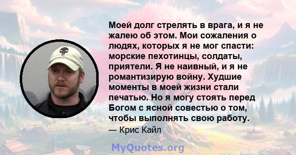 Моей долг стрелять в врага, и я не жалею об этом. Мои сожаления о людях, которых я не мог спасти: морские пехотинцы, солдаты, приятели. Я не наивный, и я не романтизирую войну. Худшие моменты в моей жизни стали печатью. 