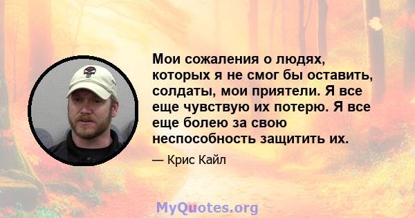 Мои сожаления о людях, которых я не смог бы оставить, солдаты, мои приятели. Я все еще чувствую их потерю. Я все еще болею за свою неспособность защитить их.