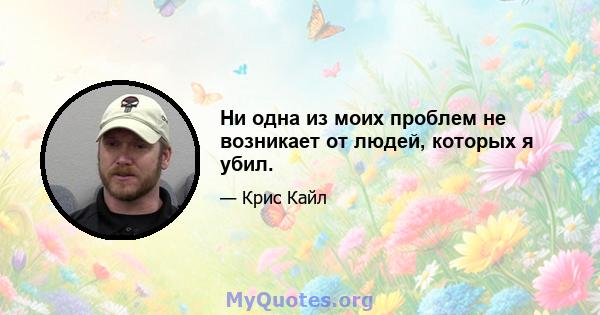 Ни одна из моих проблем не возникает от людей, которых я убил.