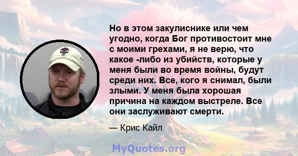 Но в этом закулиснике или чем угодно, когда Бог противостоит мне с моими грехами, я не верю, что какое -либо из убийств, которые у меня были во время войны, будут среди них. Все, кого я снимал, были злыми. У меня была