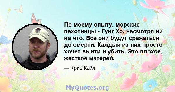 По моему опыту, морские пехотинцы - Гунг Хо, несмотря ни на что. Все они будут сражаться до смерти. Каждый из них просто хочет выйти и убить. Это плохое, жесткое матерей.