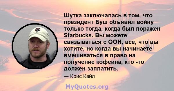 Шутка заключалась в том, что президент Буш объявил войну только тогда, когда был поражен Starbucks. Вы можете связываться с ООН, все, что вы хотите, но когда вы начинаете вмешиваться в право на получение кофеина, кто