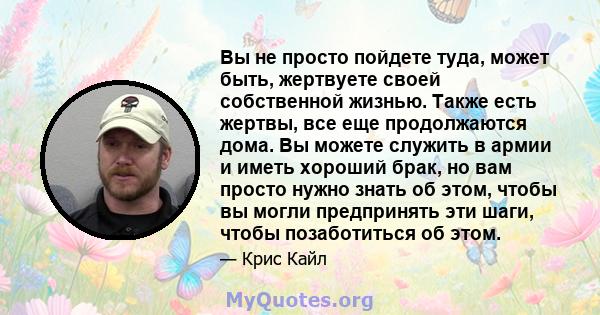 Вы не просто пойдете туда, может быть, жертвуете своей собственной жизнью. Также есть жертвы, все еще продолжаются дома. Вы можете служить в армии и иметь хороший брак, но вам просто нужно знать об этом, чтобы вы могли