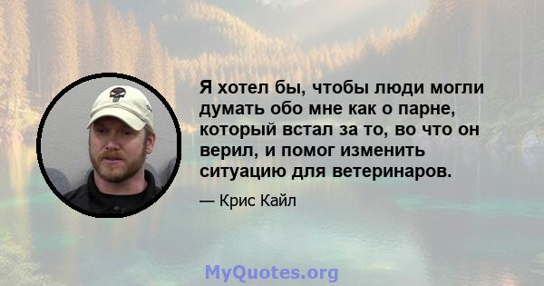 Я хотел бы, чтобы люди могли думать обо мне как о парне, который встал за то, во что он верил, и помог изменить ситуацию для ветеринаров.