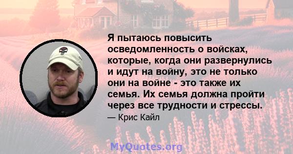 Я пытаюсь повысить осведомленность о войсках, которые, когда они развернулись и идут на войну, это не только они на войне - это также их семья. Их семья должна пройти через все трудности и стрессы.