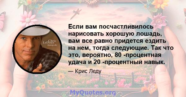 Если вам посчастливилось нарисовать хорошую лошадь, вам все равно придется ездить на нем, тогда следующие. Так что это, вероятно, 80 -процентная удача и 20 -процентный навык.