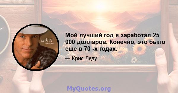 Мой лучший год я заработал 25 000 долларов. Конечно, это было еще в 70 -х годах.