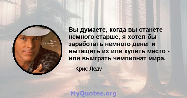 Вы думаете, когда вы станете немного старше, я хотел бы заработать немного денег и вытащить их или купить место - или выиграть чемпионат мира.