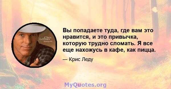 Вы попадаете туда, где вам это нравится, и это привычка, которую трудно сломать. Я все еще нахожусь в кафе, как пицца.