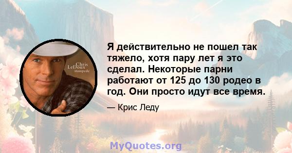 Я действительно не пошел так тяжело, хотя пару лет я это сделал. Некоторые парни работают от 125 до 130 родео в год. Они просто идут все время.