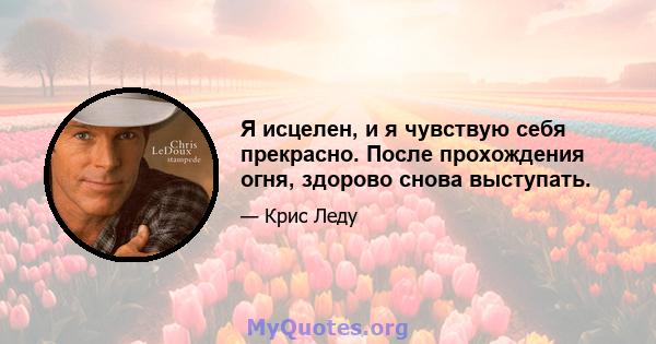 Я исцелен, и я чувствую себя прекрасно. После прохождения огня, здорово снова выступать.