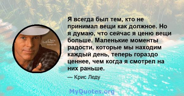 Я всегда был тем, кто не принимал вещи как должное. Но я думаю, что сейчас я ценю вещи больше. Маленькие моменты радости, которые мы находим каждый день, теперь гораздо ценнее, чем когда я смотрел на них раньше.